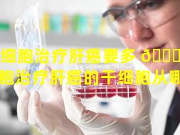 干细胞治疗肝癌要多 🐛 久（干细胞治疗肝癌的干细胞从哪来）